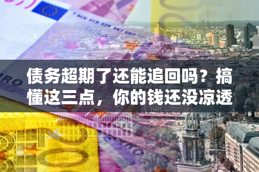 济南债务超期了还能追回吗？搞懂这三点，你的钱还没凉透