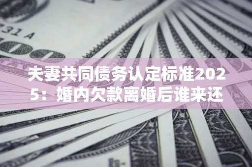 济南夫妻共同债务认定标准2025:婚内欠款离婚后谁来还? 济南夫妻共同债务认定标准2025:婚内欠款离婚后谁来还?