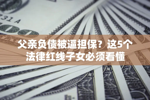 济南父亲负债被逼担保？这5个法律红线子女必须看懂